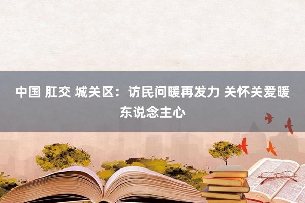 中国 肛交 城关区：访民问暖再发力 关怀关爱暖东说念主心