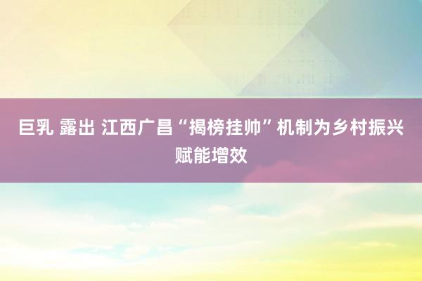 巨乳 露出 江西广昌“揭榜挂帅”机制为乡村振兴赋能增效
