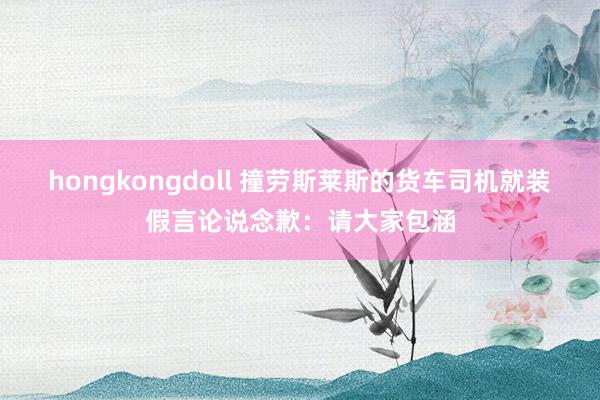 hongkongdoll 撞劳斯莱斯的货车司机就装假言论说念歉：请大家包涵