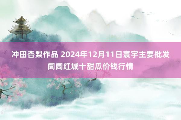 冲田杏梨作品 2024年12月11日寰宇主要批发阛阓红城十甜瓜价钱行情
