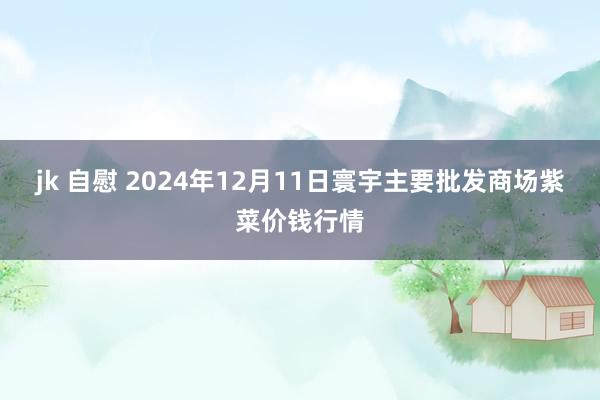 jk 自慰 2024年12月11日寰宇主要批发商场紫菜价钱行情