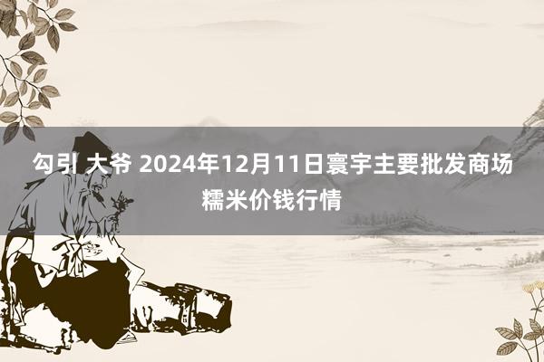 勾引 大爷 2024年12月11日寰宇主要批发商场糯米价钱行情