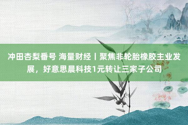 冲田杏梨番号 海量财经丨聚焦非轮胎橡胶主业发展，好意思晨科技1元转让三家子公司