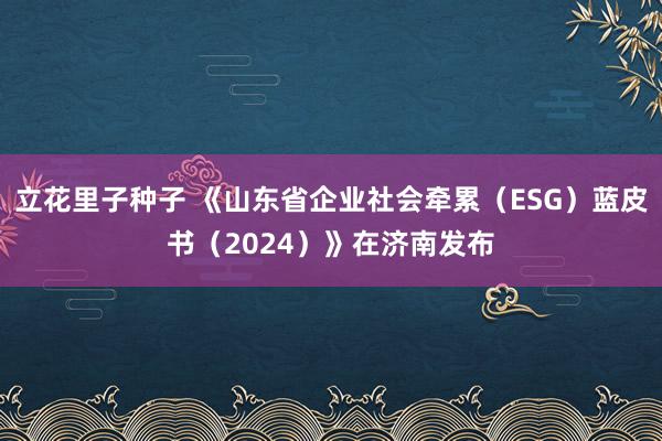 立花里子种子 《山东省企业社会牵累（ESG）蓝皮书（2024）》在济南发布