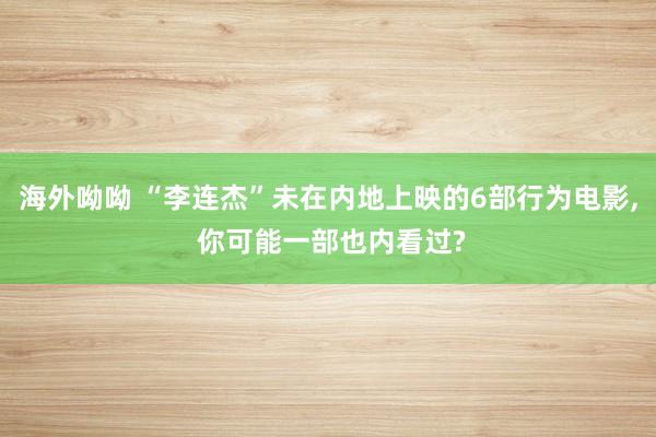 海外呦呦 “李连杰”未在内地上映的6部行为电影， 你可能一部也内看过?