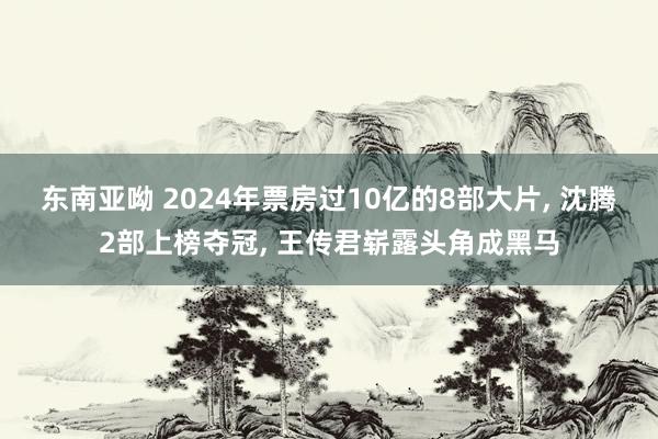 东南亚呦 2024年票房过10亿的8部大片， 沈腾2部上榜夺冠， 王传君崭露头角成黑马