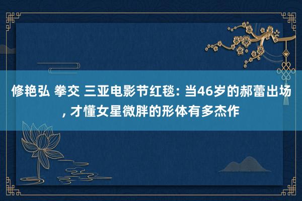 修艳弘 拳交 三亚电影节红毯: 当46岁的郝蕾出场， 才懂女星微胖的形体有多杰作