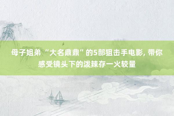 母子姐弟 “大名鼎鼎”的5部狙击手电影， 带你感受镜头下的泼辣存一火较量