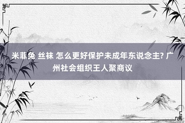 米菲兔 丝袜 怎么更好保护未成年东说念主? 广州社会组织王人聚商议