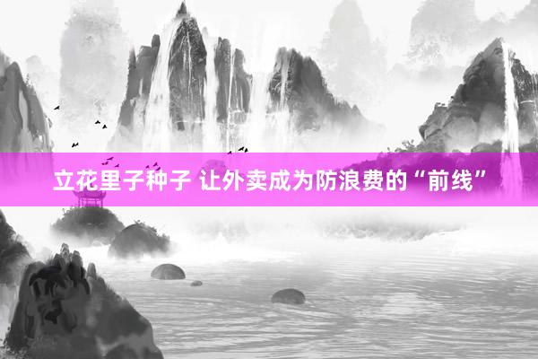 立花里子种子 让外卖成为防浪费的“前线”