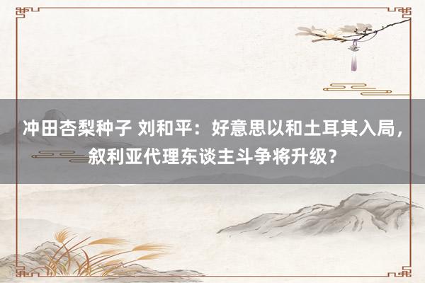 冲田杏梨种子 刘和平：好意思以和土耳其入局，叙利亚代理东谈主斗争将升级？