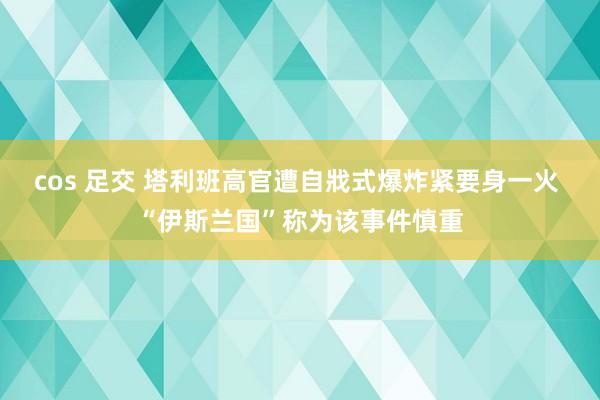 cos 足交 塔利班高官遭自戕式爆炸紧要身一火 “伊斯兰国”称为该事件慎重