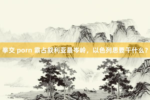 拳交 porn 霸占叙利亚最岑岭，以色列思要干什么？