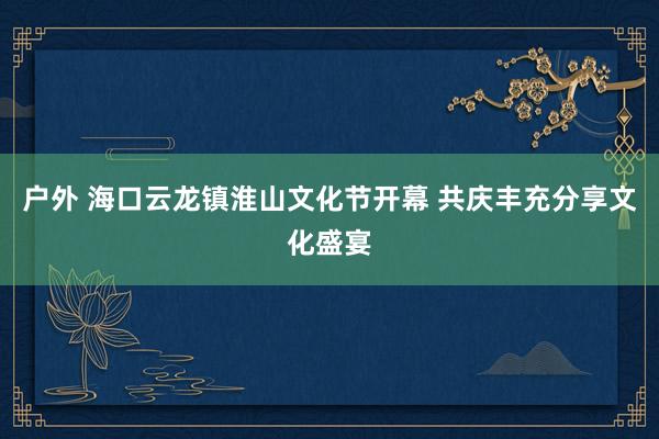 户外 海口云龙镇淮山文化节开幕 共庆丰充分享文化盛宴