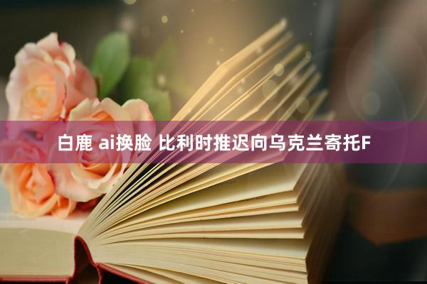 白鹿 ai换脸 比利时推迟向乌克兰寄托F