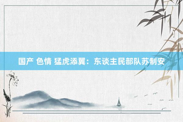 国产 色情 猛虎添翼：东谈主民部队苏制安
