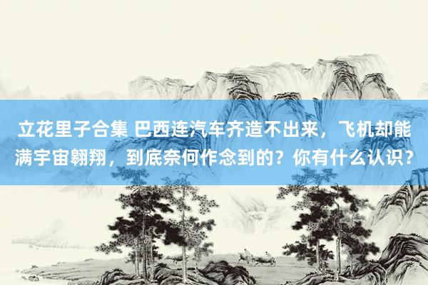 立花里子合集 巴西连汽车齐造不出来，飞机却能满宇宙翱翔，到底奈何作念到的？你有什么认识？