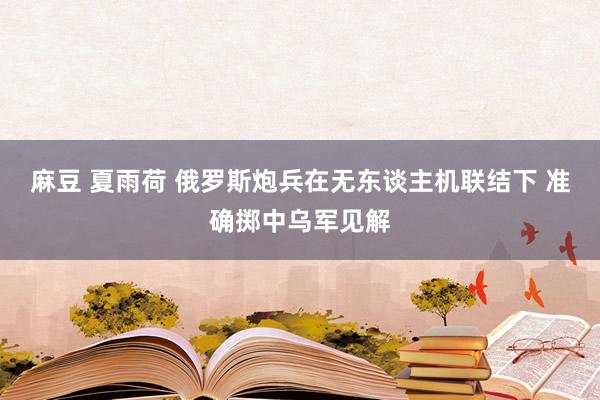 麻豆 夏雨荷 俄罗斯炮兵在无东谈主机联结下 准确掷中乌军见解