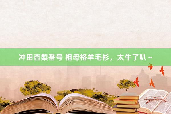 冲田杏梨番号 祖母格羊毛衫，太牛了叭～