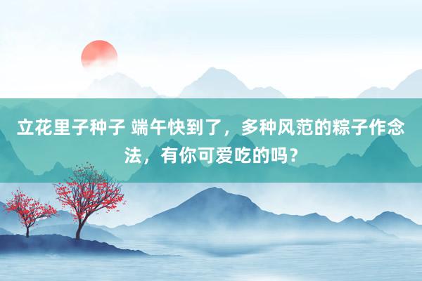立花里子种子 端午快到了，多种风范的粽子作念法，有你可爱吃的吗？