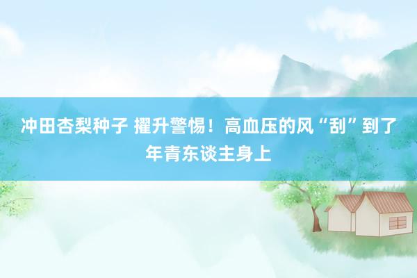 冲田杏梨种子 擢升警惕！高血压的风“刮”到了年青东谈主身上