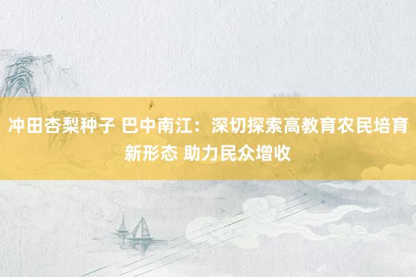 冲田杏梨种子 巴中南江：深切探索高教育农民培育新形态 助力民众增收