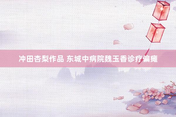 冲田杏梨作品 东城中病院魏玉香诊疗偏瘫