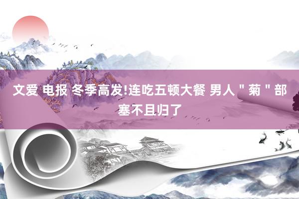 文爱 电报 冬季高发!连吃五顿大餐 男人＂菊＂部塞不且归了