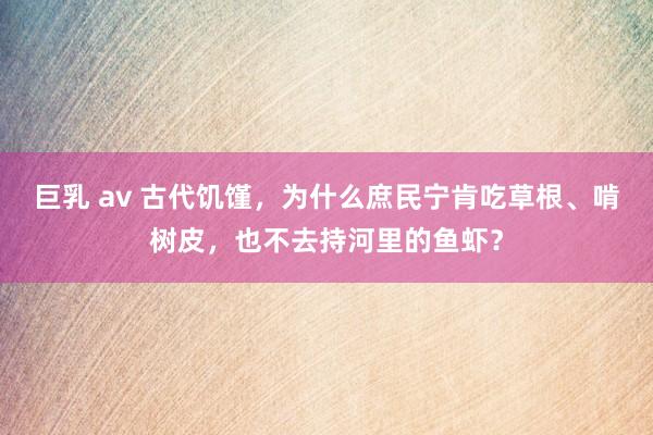 巨乳 av 古代饥馑，为什么庶民宁肯吃草根、啃树皮，也不去持河里的鱼虾？