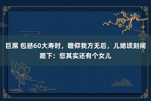 巨屌 包拯60大寿时，瞻仰我方无后，儿媳顷刻间跪下：您其实还有个女儿