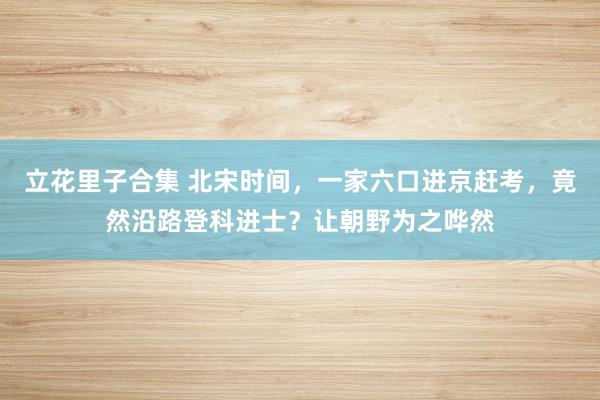 立花里子合集 北宋时间，一家六口进京赶考，竟然沿路登科进士？让朝野为之哗然