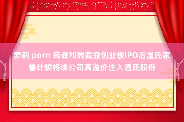 萝莉 porn 筠诚和瑞裁撤创业板IPO后温氏家眷计较将该公司高溢价注入温氏股份