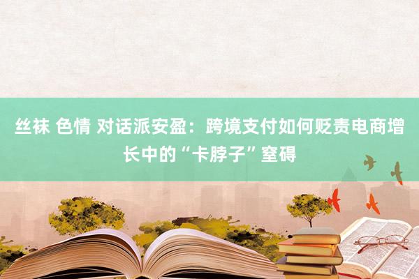 丝袜 色情 对话派安盈：跨境支付如何贬责电商增长中的“卡脖子”窒碍
