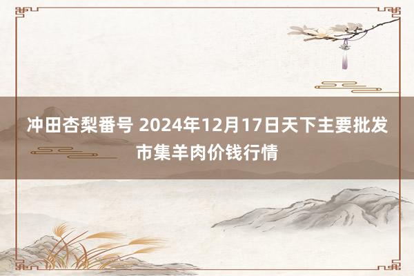 冲田杏梨番号 2024年12月17日天下主要批发市集羊肉价钱行情
