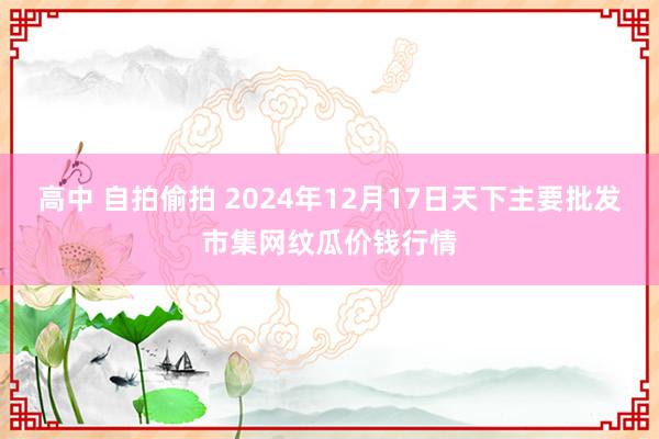 高中 自拍偷拍 2024年12月17日天下主要批发市集网纹瓜价钱行情