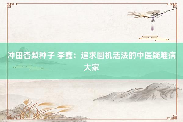 冲田杏梨种子 李鑫：追求圆机活法的中医疑难病大家