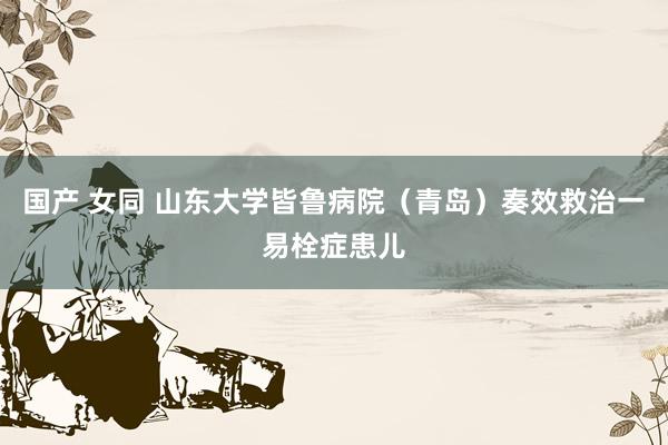国产 女同 山东大学皆鲁病院（青岛）奏效救治一易栓症患儿