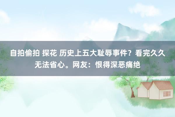 自拍偷拍 探花 历史上五大耻辱事件？看完久久无法省心。网友：恨得深恶痛绝