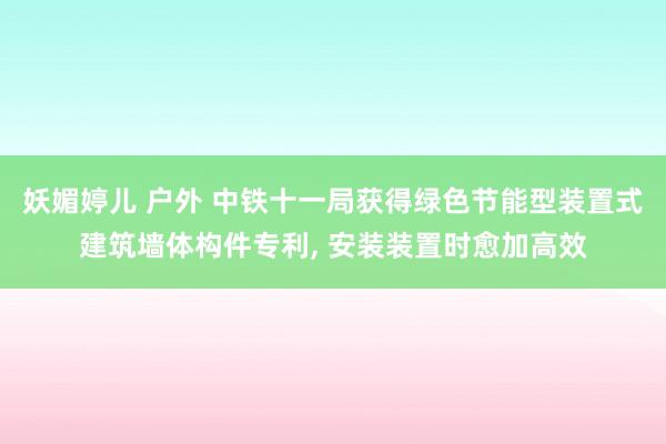 妖媚婷儿 户外 中铁十一局获得绿色节能型装置式建筑墙体构件专利， 安装装置时愈加高效