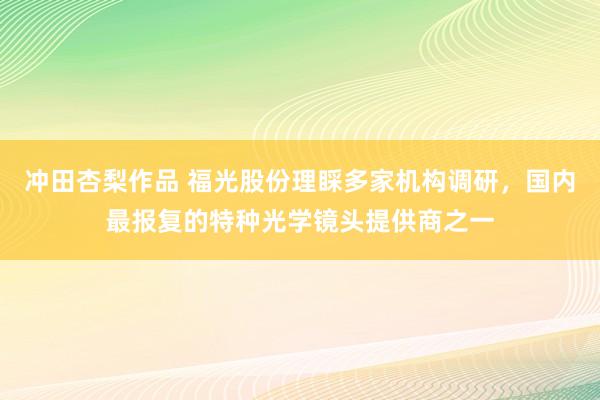 冲田杏梨作品 福光股份理睬多家机构调研，国内最报复的特种光学镜头提供商之一