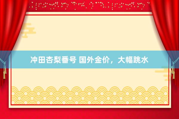 冲田杏梨番号 国外金价，大幅跳水