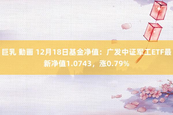 巨乳 動画 12月18日基金净值：广发中证军工ETF最新净值1.0743，涨0.79%