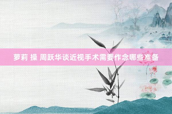 萝莉 操 周跃华谈近视手术需要作念哪些准备