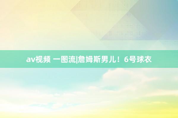 av视频 一图流|詹姆斯男儿！6号球衣