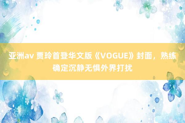 亚洲av 贾玲首登华文版《VOGUE》封面，熟练确定沉静无惧外界打扰