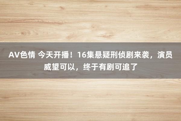 AV色情 今天开播！16集悬疑刑侦剧来袭，演员威望可以，终于有剧可追了