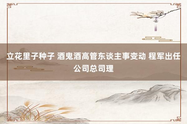 立花里子种子 酒鬼酒高管东谈主事变动 程军出任公司总司理