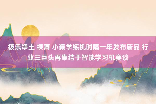 极乐净土 裸舞 小猿学练机时隔一年发布新品 行业三巨头再集结于智能学习机赛谈