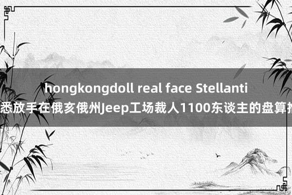 hongkongdoll real face Stellantis据悉放手在俄亥俄州Jeep工场裁人1100东谈主的盘算推算