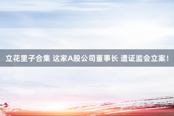 立花里子合集 这家A股公司董事长 遭证监会立案！